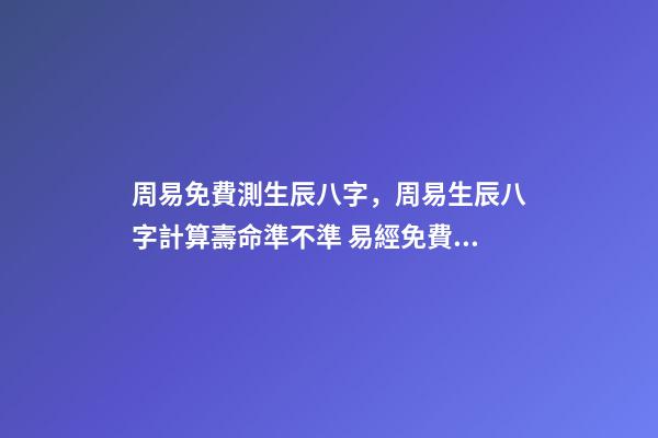 周易免費測生辰八字，周易生辰八字計算壽命準不準 易經免費批八字，免費測八字網 周易免費測八字
